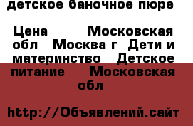 детское баночное пюре › Цена ­ 10 - Московская обл., Москва г. Дети и материнство » Детское питание   . Московская обл.